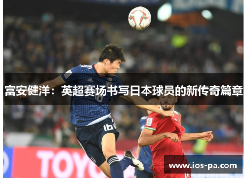 富安健洋:英超赛场书写日本球员的新传奇篇章 富安健洋:英超赛场书写日本球员的新传奇篇章