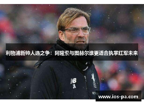 利物浦新帅人选之争：阿隆索与图赫尔谁更适合执掌红军未来