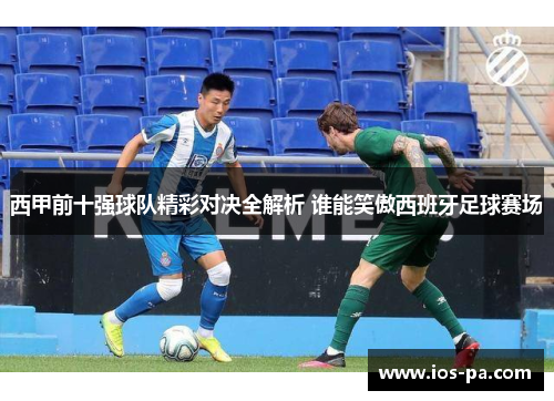 西甲前十强球队精彩对决全解析 谁能笑傲西班牙足球赛场 西甲前十强球队精彩对决全解析 谁能笑傲西班牙足球赛场