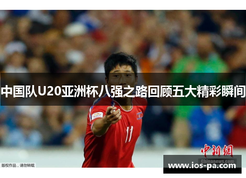 中国队U20亚洲杯八强之路回顾五大精彩瞬间 中国队U20亚洲杯八强之路回顾五大精彩瞬间