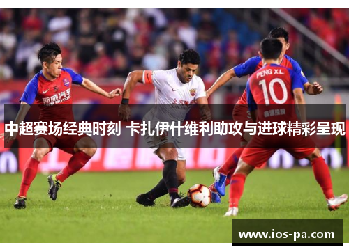 中超赛场经典时刻 卡扎伊什维利助攻与进球精彩呈现 中超赛场经典时刻 卡扎伊什维利助攻与进球精彩呈现