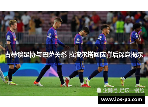 古蒂谈足协与巴萨关系 拉波尔塔回应背后深意揭示