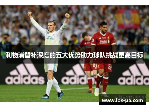 利物浦替补深度的五大优势助力球队挑战更高目标 利物浦替补深度的五大优势助力球队挑战更高目标