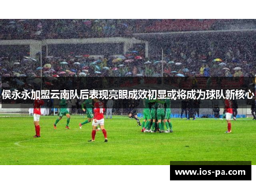 侯永永加盟云南队后表现亮眼成效初显或将成为球队新核心