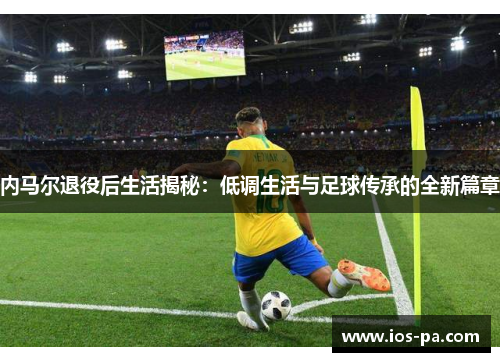 内马尔退役后生活揭秘:低调生活与足球传承的全新篇章 内马尔退役后生活揭秘:低调生活与足球传承的全新篇章