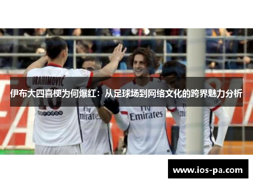 伊布大四喜梗为何爆红:从足球场到网络文化的跨界魅力分析 伊布大四喜梗为何爆红:从足球场到网络文化的跨界魅力分析