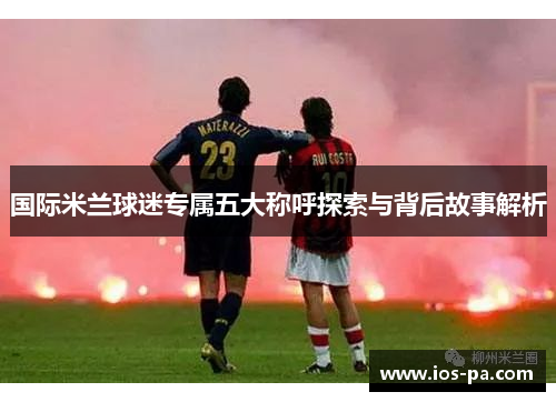 国际米兰球迷专属五大称呼探索与背后故事解析