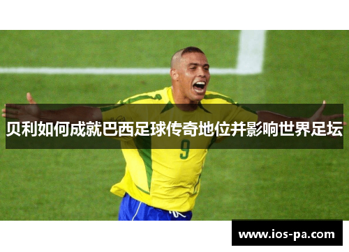 贝利如何成就巴西足球传奇地位并影响世界足坛