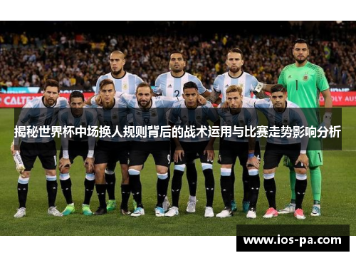 揭秘世界杯中场换人规则背后的战术运用与比赛走势影响分析