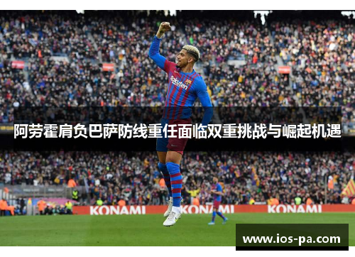 阿劳霍肩负巴萨防线重任面临双重挑战与崛起机遇