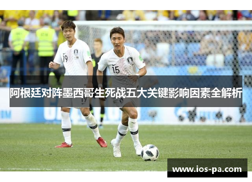 阿根廷对阵墨西哥生死战五大关键影响因素全解析 阿根廷对阵墨西哥生死战五大关键影响因素全解析