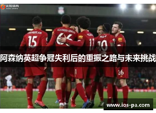 阿森纳英超争冠失利后的重振之路与未来挑战 阿森纳英超争冠失利后的重振之路与未来挑战