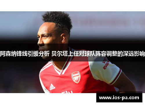 阿森纳锋线引援分析 贝尔塔上任对球队阵容调整的深远影响 阿森纳锋线引援分析 贝尔塔上任对球队阵容调整的深远影响