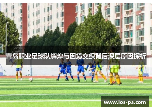 青岛职业足球队辉煌与困境交织背后深层原因探析 青岛职业足球队辉煌与困境交织背后深层原因探析