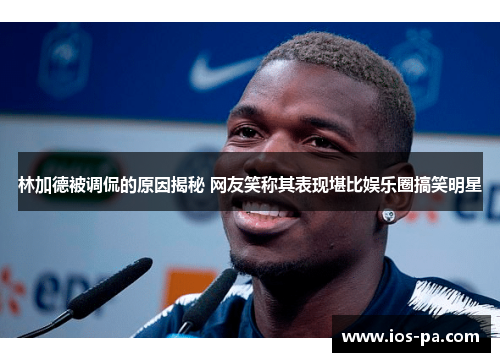 林加德被调侃的原因揭秘 网友笑称其表现堪比娱乐圈搞笑明星