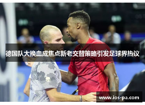 德国队大换血成焦点新老交替策略引发足球界热议