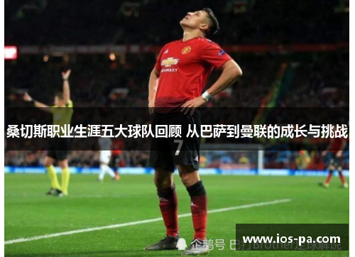 桑切斯职业生涯五大球队回顾 从巴萨到曼联的成长与挑战