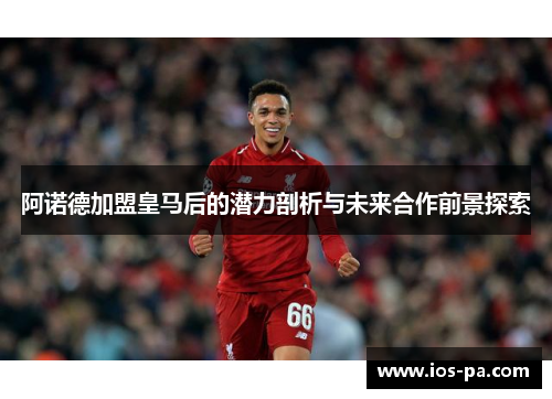 阿诺德加盟皇马后的潜力剖析与未来合作前景探索 阿诺德加盟皇马后的潜力剖析与未来合作前景探索