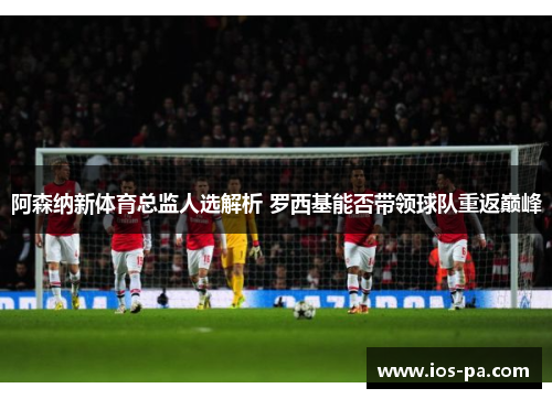 阿森纳新体育总监人选解析 罗西基能否带领球队重返巅峰 阿森纳新体育总监人选解析 罗西基能否带领球队重返巅峰