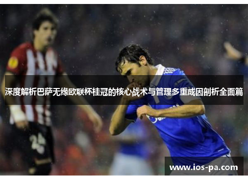 深度解析巴萨无缘欧联杯桂冠的核心战术与管理多重成因剖析全面篇