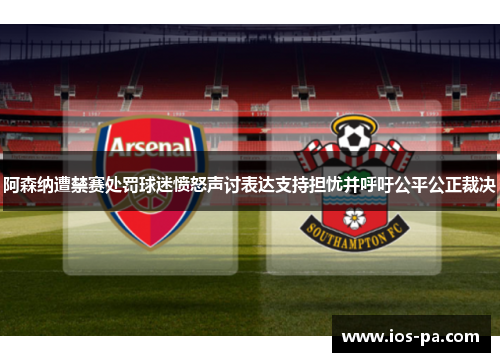 阿森纳遭禁赛处罚球迷愤怒声讨表达支持担忧并呼吁公平公正裁决