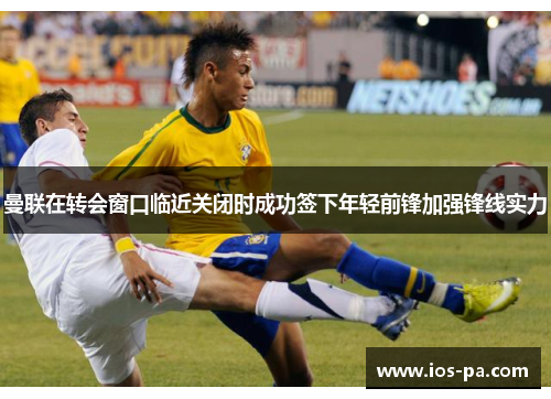 曼联在转会窗口临近关闭时成功签下年轻前锋加强锋线实力