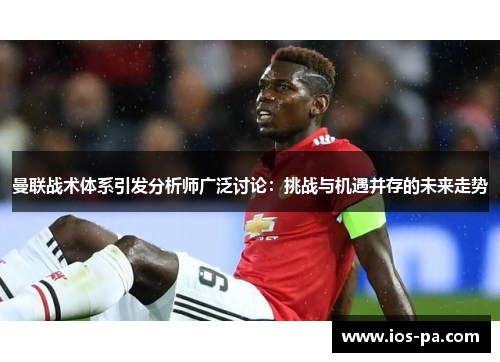 曼联战术体系引发分析师广泛讨论：挑战与机遇并存的未来走势
