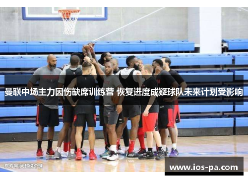 曼联中场主力因伤缺席训练营 恢复进度成疑球队未来计划受影响