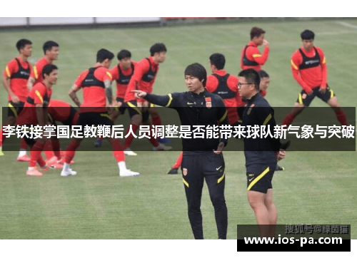 李铁接掌国足教鞭后人员调整是否能带来球队新气象与突破