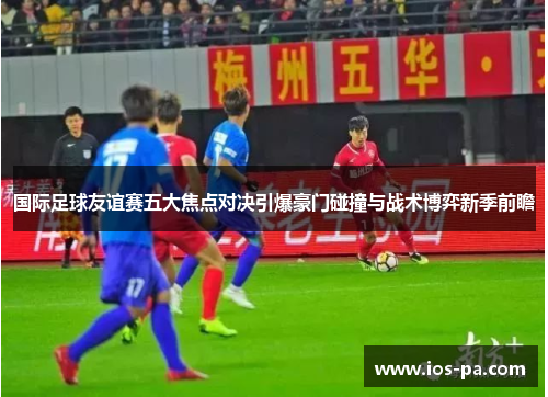 国际足球友谊赛五大焦点对决引爆豪门碰撞与战术博弈新季前瞻