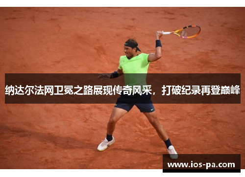 纳达尔法网卫冕之路展现传奇风采，打破纪录再登巅峰