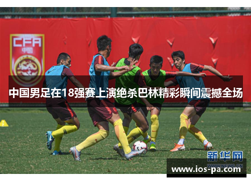 中国男足在18强赛上演绝杀巴林精彩瞬间震撼全场