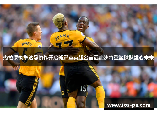 杰拉德执掌达曼协作开启新篇章英超名宿远赴沙特重塑球队雄心未来 杰拉德执掌达曼协作开启新篇章英超名宿远赴沙特重塑球队雄心未来