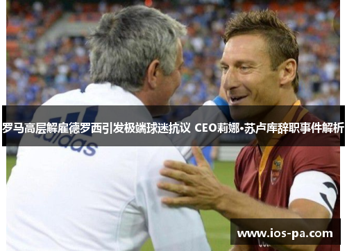 罗马高层解雇德罗西引发极端球迷抗议 CEO莉娜·苏卢库辞职事件解析 罗马高层解雇德罗西引发极端球迷抗议 CEO莉娜·苏卢库辞职事件解析