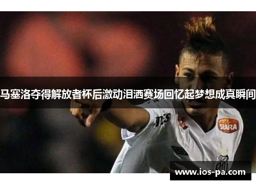 马塞洛夺得解放者杯后激动泪洒赛场回忆起梦想成真瞬间