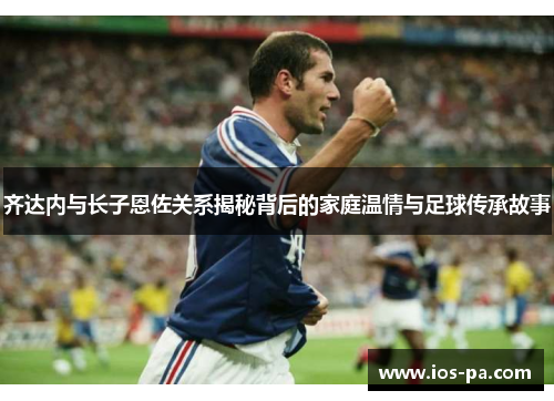 齐达内与长子恩佐关系揭秘背后的家庭温情与足球传承故事