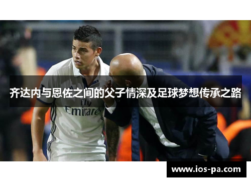 齐达内与恩佐之间的父子情深及足球梦想传承之路