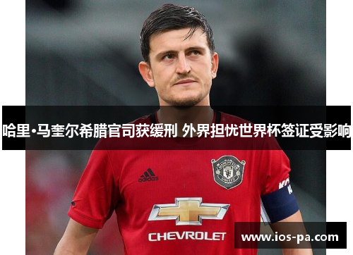 哈里·马奎尔希腊官司获缓刑 外界担忧世界杯签证受影响 哈里·马奎尔希腊官司获缓刑 外界担忧世界杯签证受影响