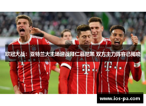 欧冠大战:亚特兰大主场迎战拜仁慕尼黑 双方主力阵容已揭晓 欧冠大战:亚特兰大主场迎战拜仁慕尼黑 双方主力阵容已揭晓
