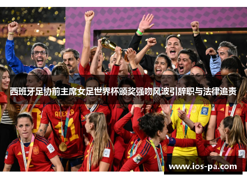 西班牙足协前主席女足世界杯颁奖强吻风波引辞职与法律追责 西班牙足协前主席女足世界杯颁奖强吻风波引辞职与法律追责